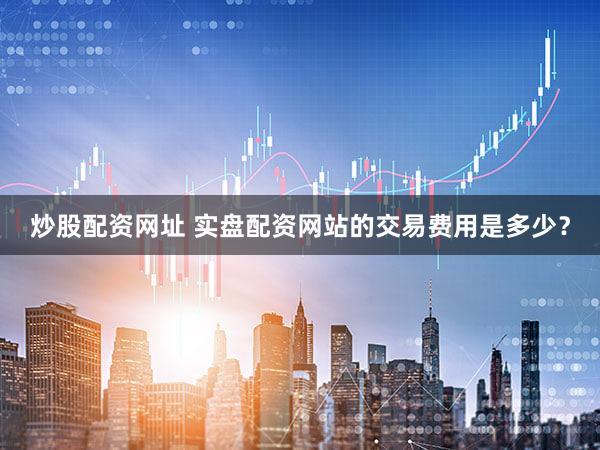 炒股配资网址 实盘配资网站的交易费用是多少？