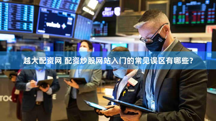 越大配资网 配资炒股网站入门的常见误区有哪些？