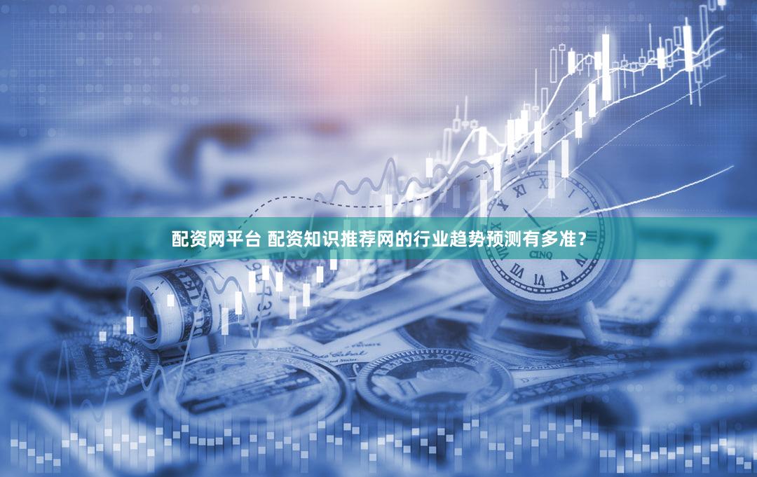 配资网平台 配资知识推荐网的行业趋势预测有多准？
