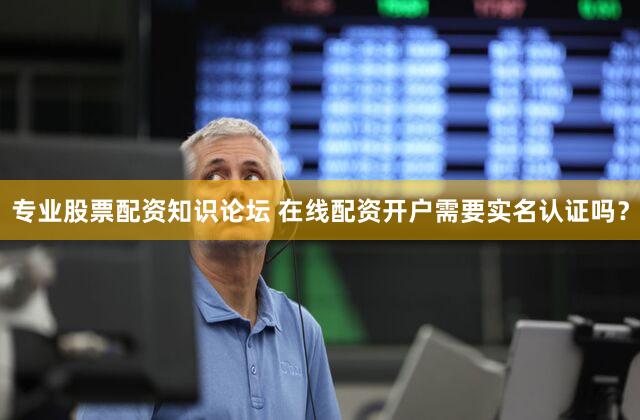 专业股票配资知识论坛 在线配资开户需要实名认证吗？