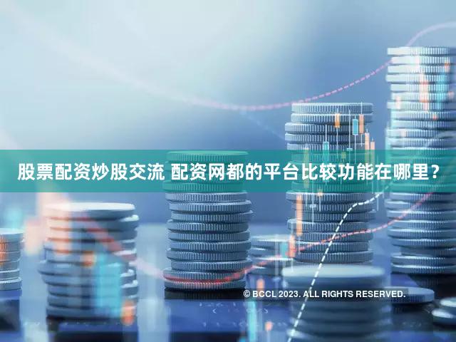 股票配资炒股交流 配资网都的平台比较功能在哪里？