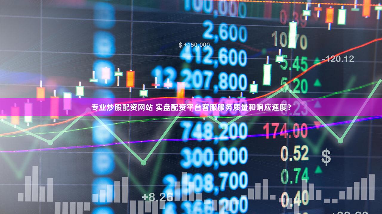 专业炒股配资网站 实盘配资平台客服服务质量和响应速度？