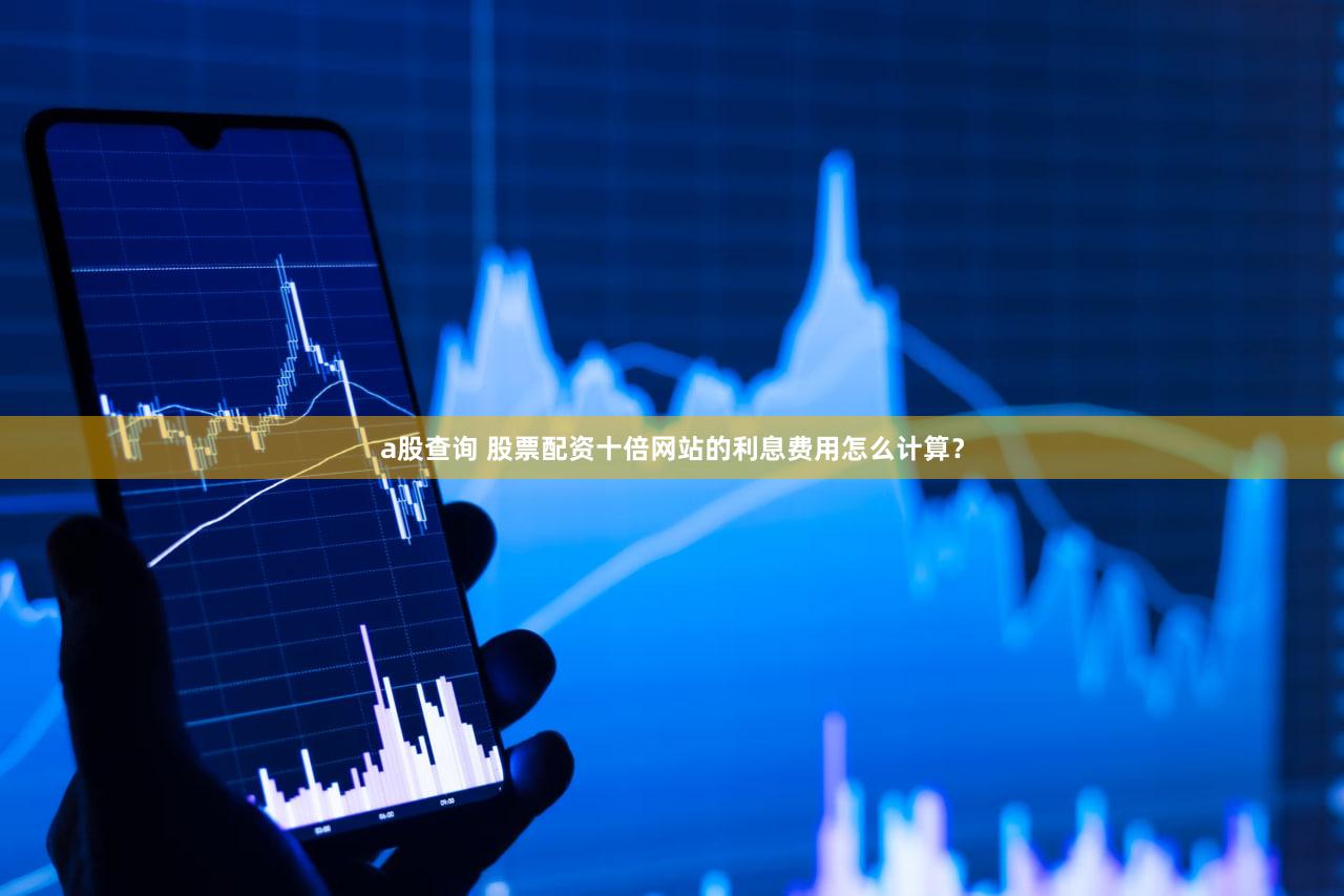 a股查询 股票配资十倍网站的利息费用怎么计算？
