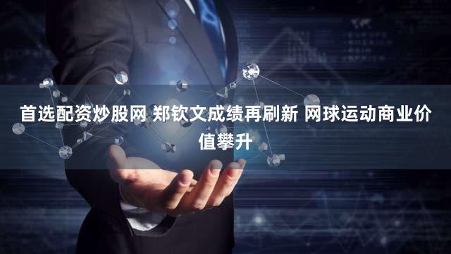 首选配资炒股网 郑钦文成绩再刷新 网球运动商业价值攀升