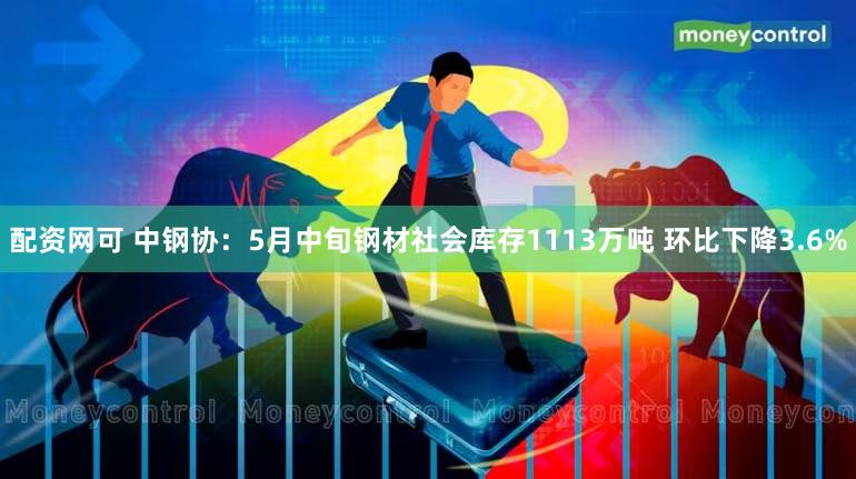 配资网可 中钢协：5月中旬钢材社会库存1113万吨 环比下降3.6%