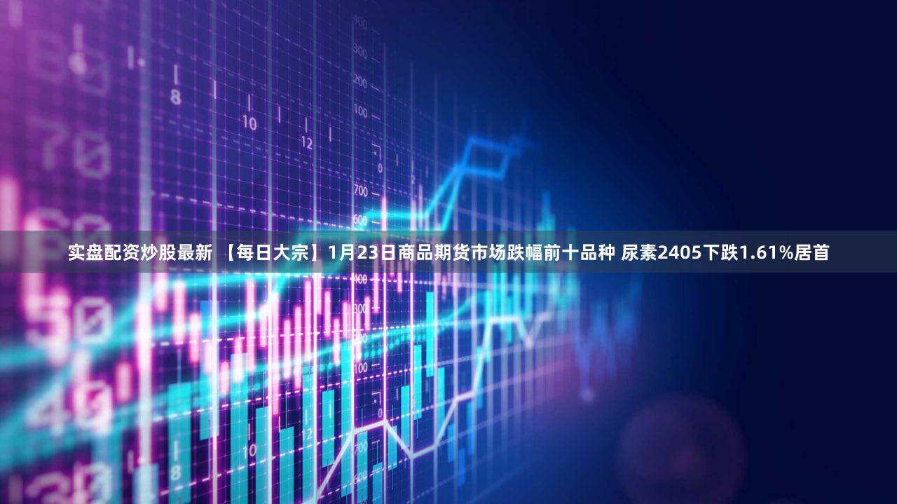 实盘配资炒股最新 【每日大宗】1月23日商品期货市场跌幅前十品种 尿素2405下跌1.61%居首