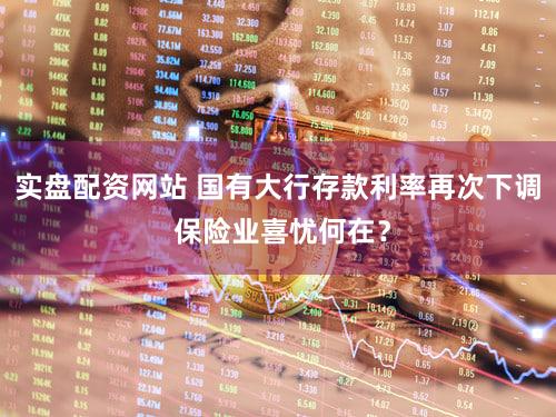 实盘配资网站 国有大行存款利率再次下调 保险业喜忧何在？