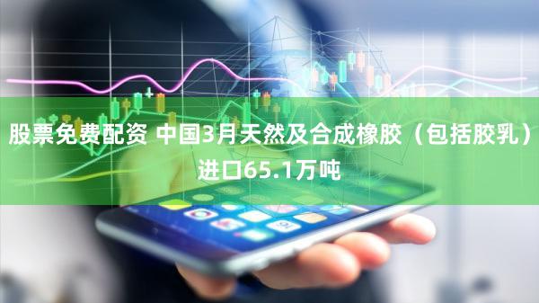 股票免费配资 中国3月天然及合成橡胶（包括胶乳）进口65.1万吨