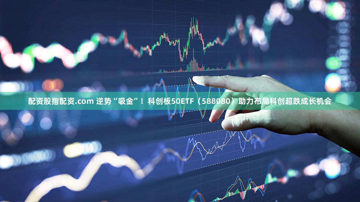 配资股指配资.com 逆势“吸金”！科创板50ETF（588080）助力布局科创超跌成长机会