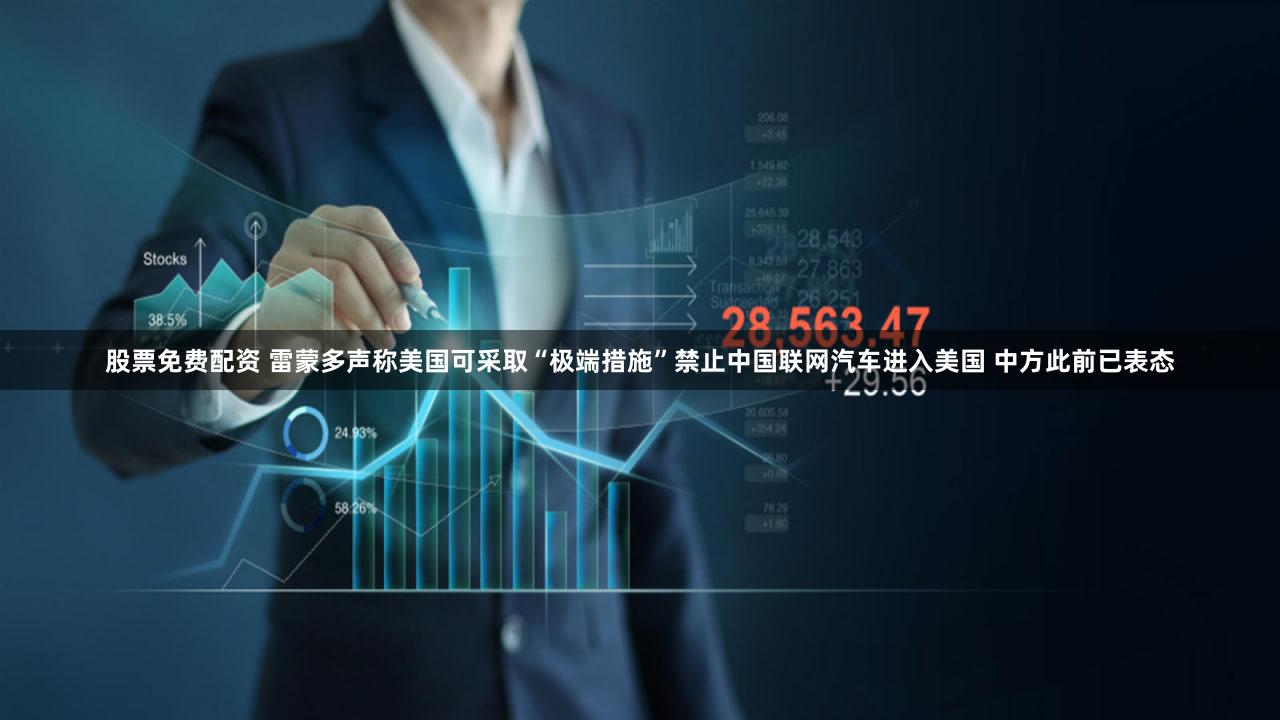 股票免费配资 雷蒙多声称美国可采取“极端措施”禁止中国联网汽车进入美国 中方此前已表态