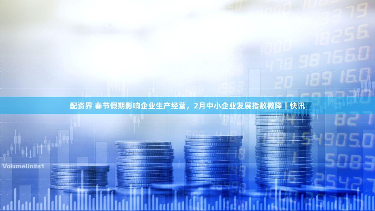 配资界 春节假期影响企业生产经营，2月中小企业发展指数微降｜快讯