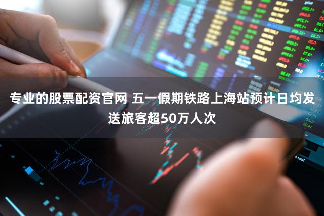 专业的股票配资官网 五一假期铁路上海站预计日均发送旅客超50万人次