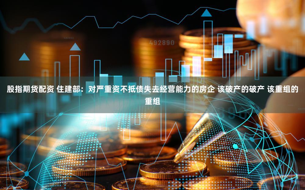 股指期货配资 住建部：对严重资不抵债失去经营能力的房企 该破产的破产 该重组的重组