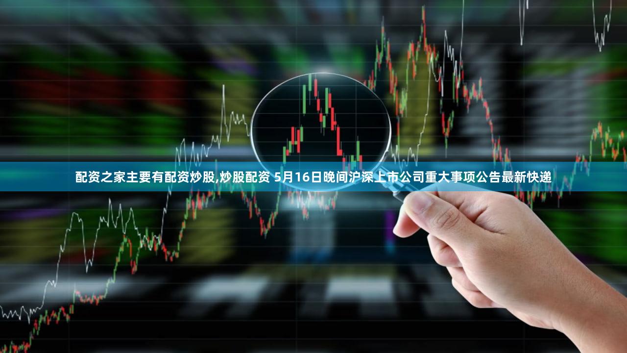 配资之家主要有配资炒股,炒股配资 5月16日晚间沪深上市公司重大事项公告最新快递