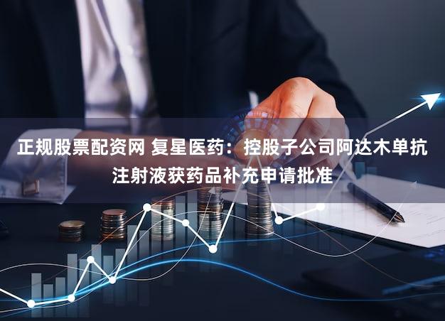 正规股票配资网 复星医药：控股子公司阿达木单抗注射液获药品补充申请批准