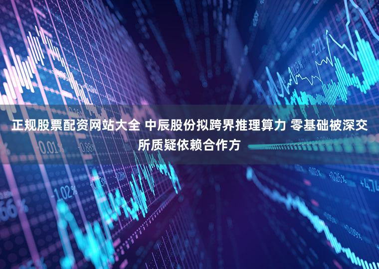 正规股票配资网站大全 中辰股份拟跨界推理算力 零基础被深交所质疑依赖合作方