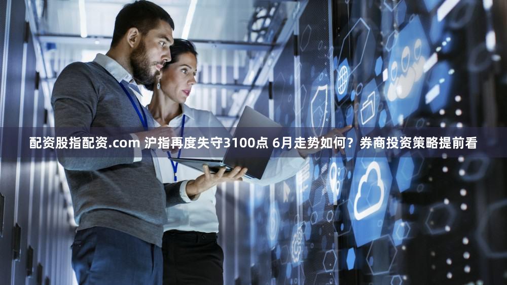 配资股指配资.com 沪指再度失守3100点 6月走势如何？券商投资策略提前看