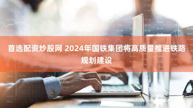 首选配资炒股网 2024年国铁集团将高质量推进铁路规划建设