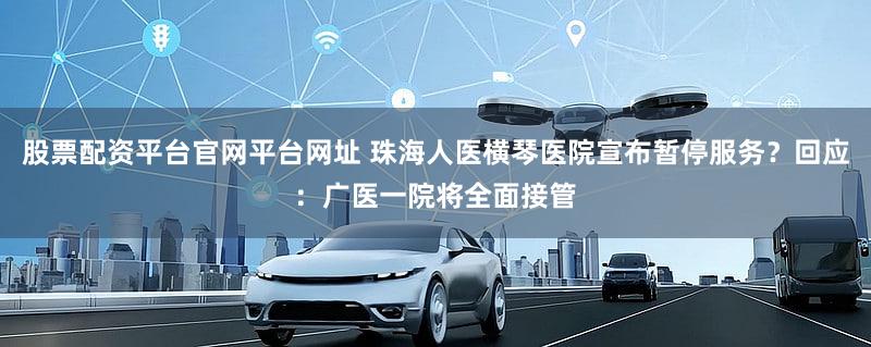 股票配资平台官网平台网址 珠海人医横琴医院宣布暂停服务？回应：广医一院将全面接管