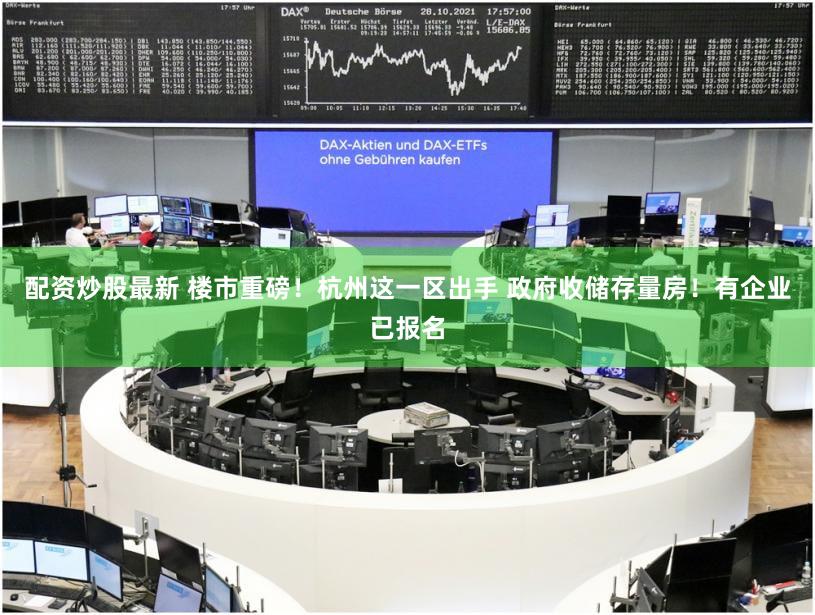 配资炒股最新 楼市重磅！杭州这一区出手 政府收储存量房！有企业已报名