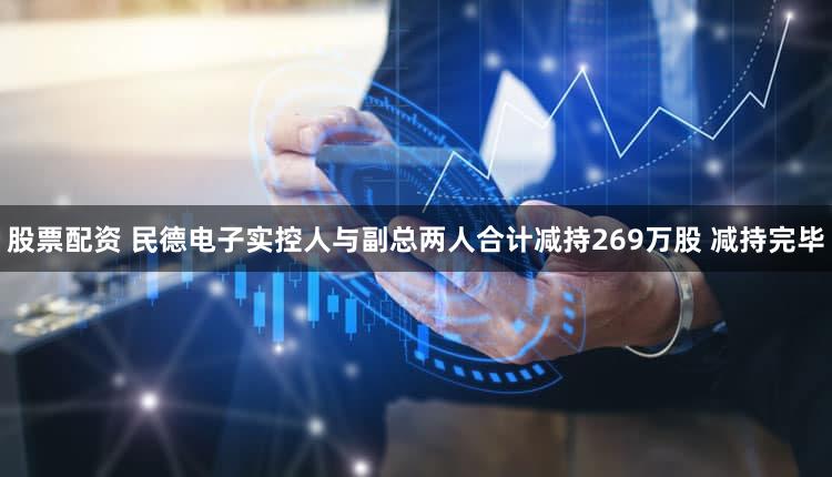 股票配资 民德电子实控人与副总两人合计减持269万股 减持完毕