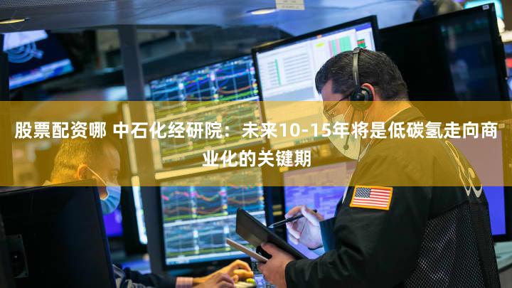 股票配资哪 中石化经研院：未来10-15年将是低碳氢走向商业化的关键期