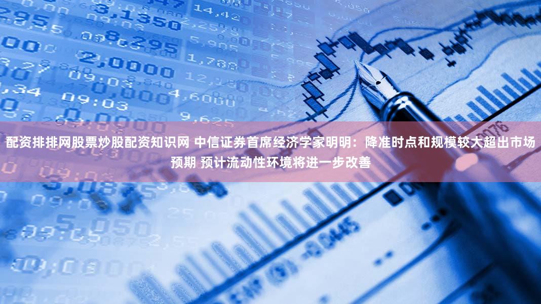 配资排排网股票炒股配资知识网 中信证券首席经济学家明明：降准时点和规模较大超出市场预期 预计流动性环境将进一步改善