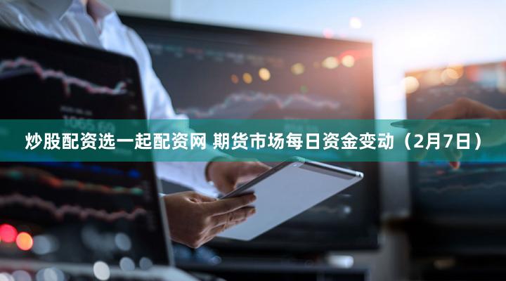炒股配资选一起配资网 期货市场每日资金变动（2月7日）