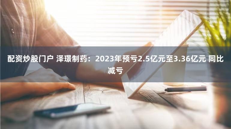 配资炒股门户 泽璟制药：2023年预亏2.5亿元至3.36亿元 同比减亏