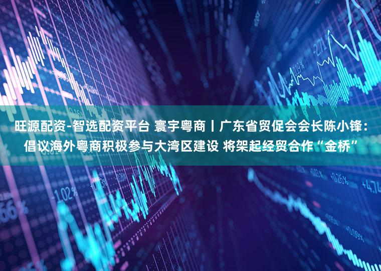 旺源配资-智选配资平台 寰宇粤商丨广东省贸促会会长陈小锋：倡议海外粤商积极参与大湾区建设 将架起经贸合作“金桥”