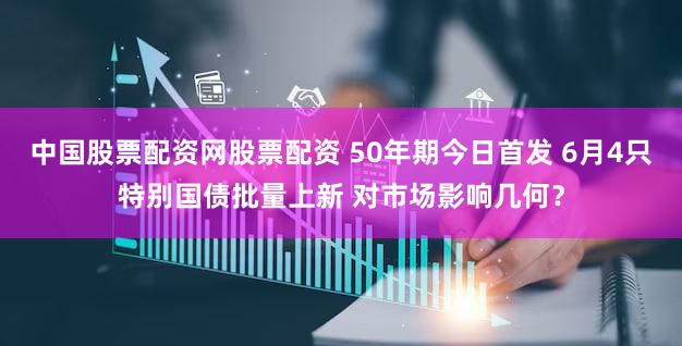 中国股票配资网股票配资 50年期今日首发 6月4只特别国债批量上新 对市场影响几何？