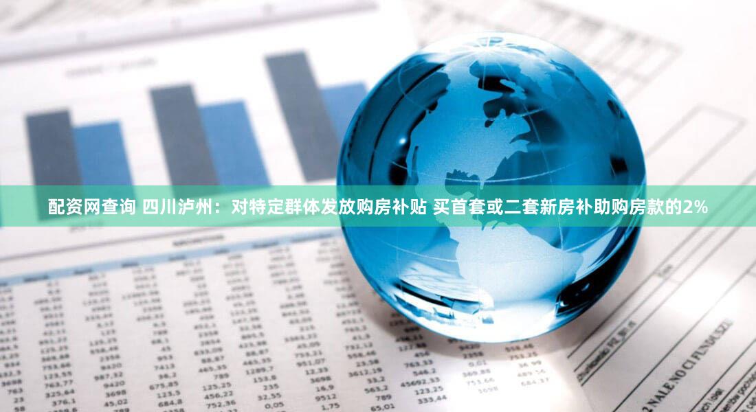 配资网查询 四川泸州：对特定群体发放购房补贴 买首套或二套新房补助购房款的2%