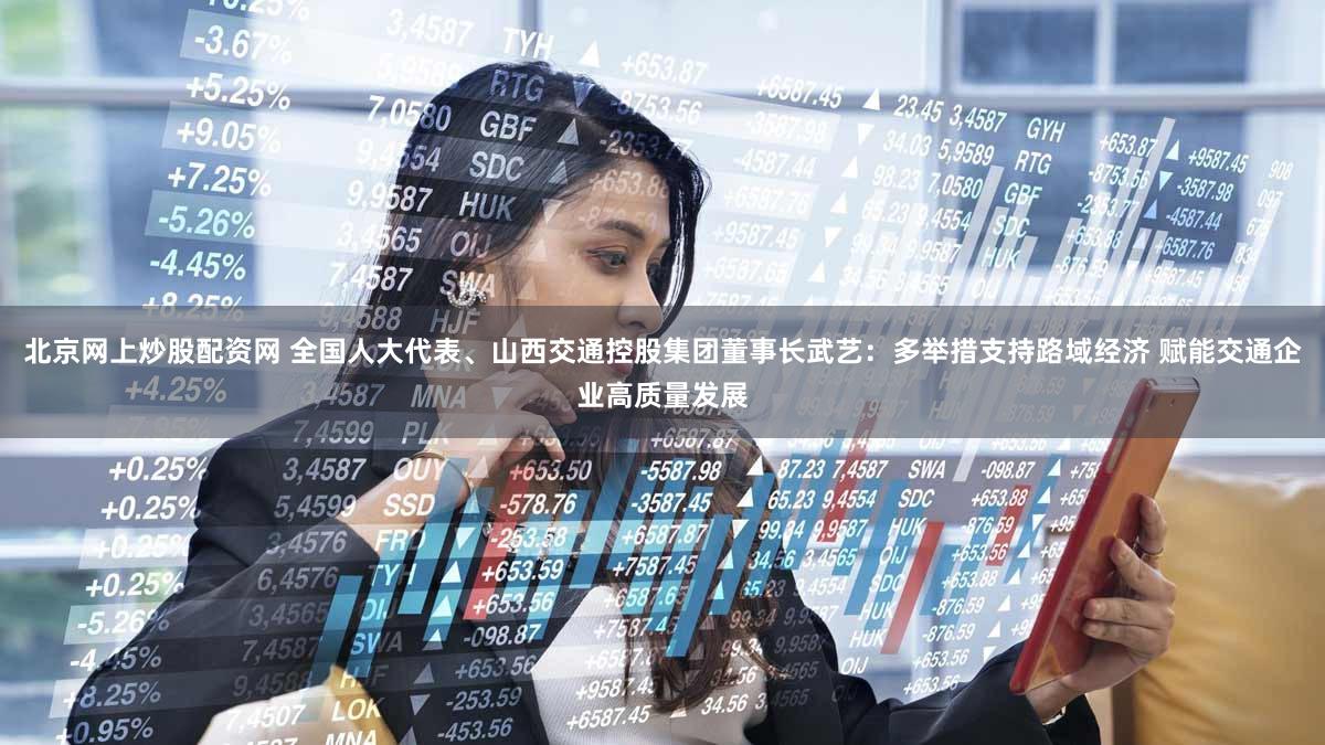 北京网上炒股配资网 全国人大代表、山西交通控股集团董事长武艺：多举措支持路域经济 赋能交通企业高质量发展