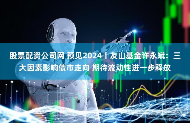 股票配资公司网 预见2024丨友山基金许永斌：三大因素影响债市走向 期待流动性进一步释放