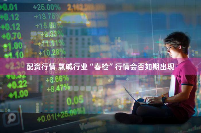 配资行情 氯碱行业“春检”行情会否如期出现