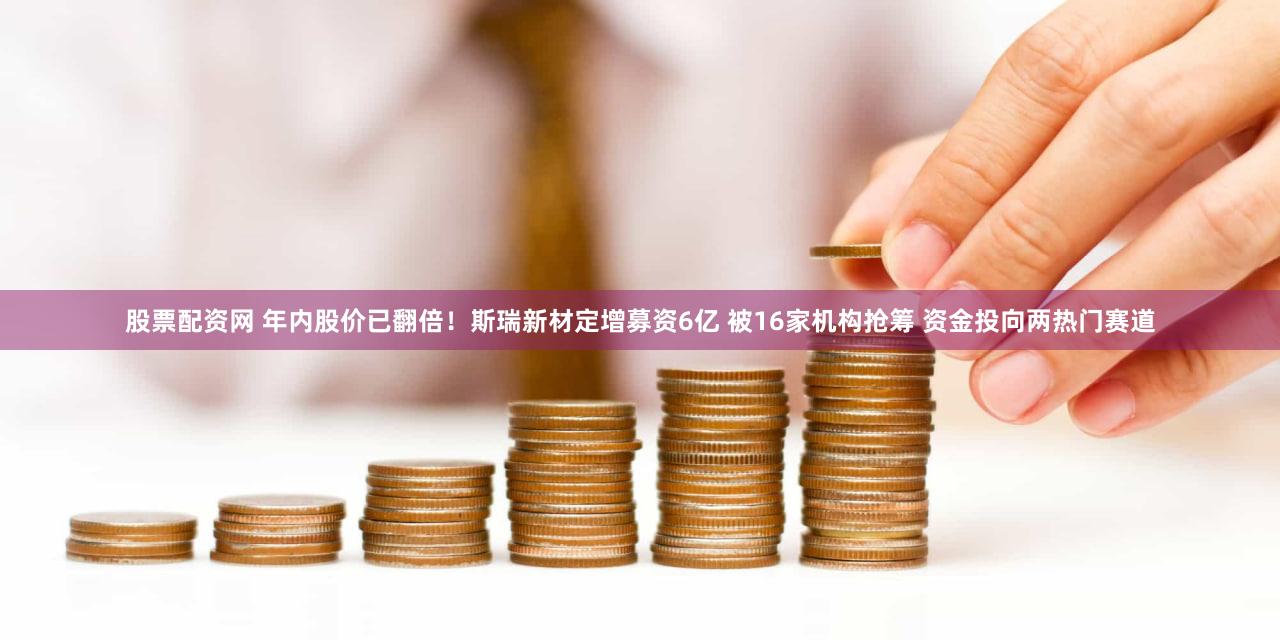 股票配资网 年内股价已翻倍！斯瑞新材定增募资6亿 被16家机构抢筹 资金投向两热门赛道