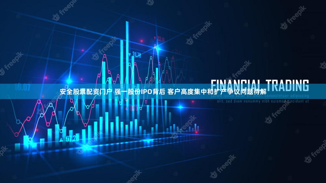 安全股票配资门户 强一股份IPO背后 客户高度集中和扩产争议问题待解