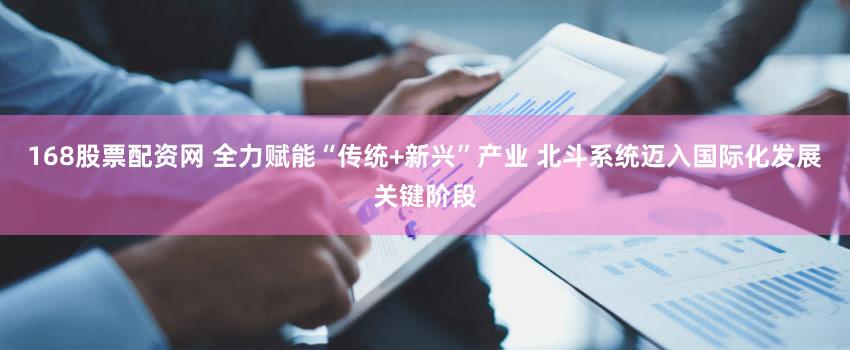 168股票配资网 全力赋能“传统+新兴”产业 北斗系统迈入国际化发展关键阶段