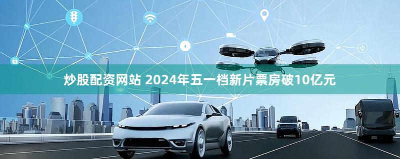 炒股配资网站 2024年五一档新片票房破10亿元