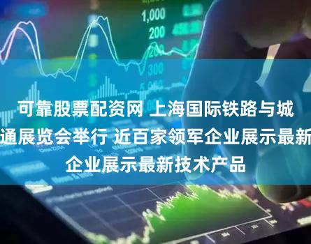 可靠股票配资网 上海国际铁路与城市轨道交通展览会举行 近百家领军企业展示最新技术产品