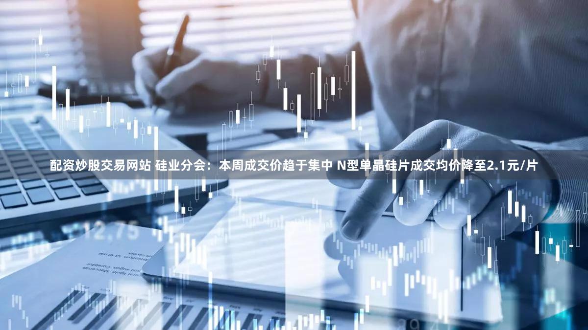 配资炒股交易网站 硅业分会：本周成交价趋于集中 N型单晶硅片成交均价降至2.1元/片
