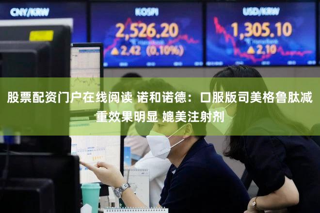 股票配资门户在线阅读 诺和诺德：口服版司美格鲁肽减重效果明显 媲美注射剂