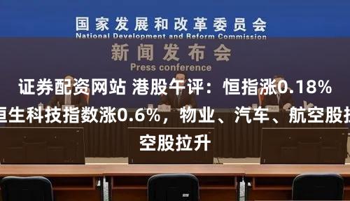 证券配资网站 港股午评：恒指涨0.18%，恒生科技指数涨0.6%，物业、汽车、航空股拉升