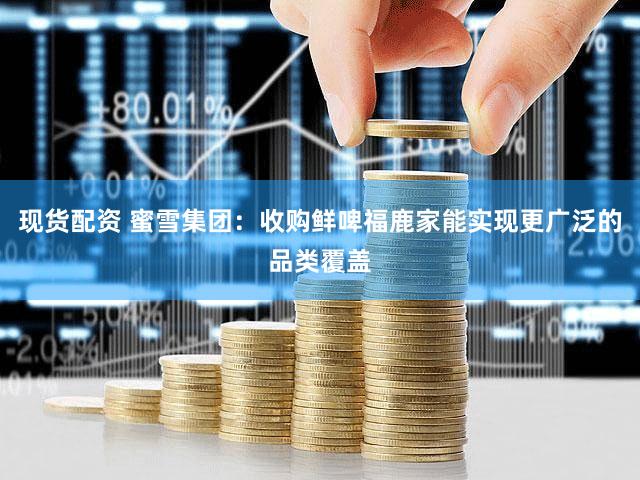 现货配资 蜜雪集团：收购鲜啤福鹿家能实现更广泛的品类覆盖