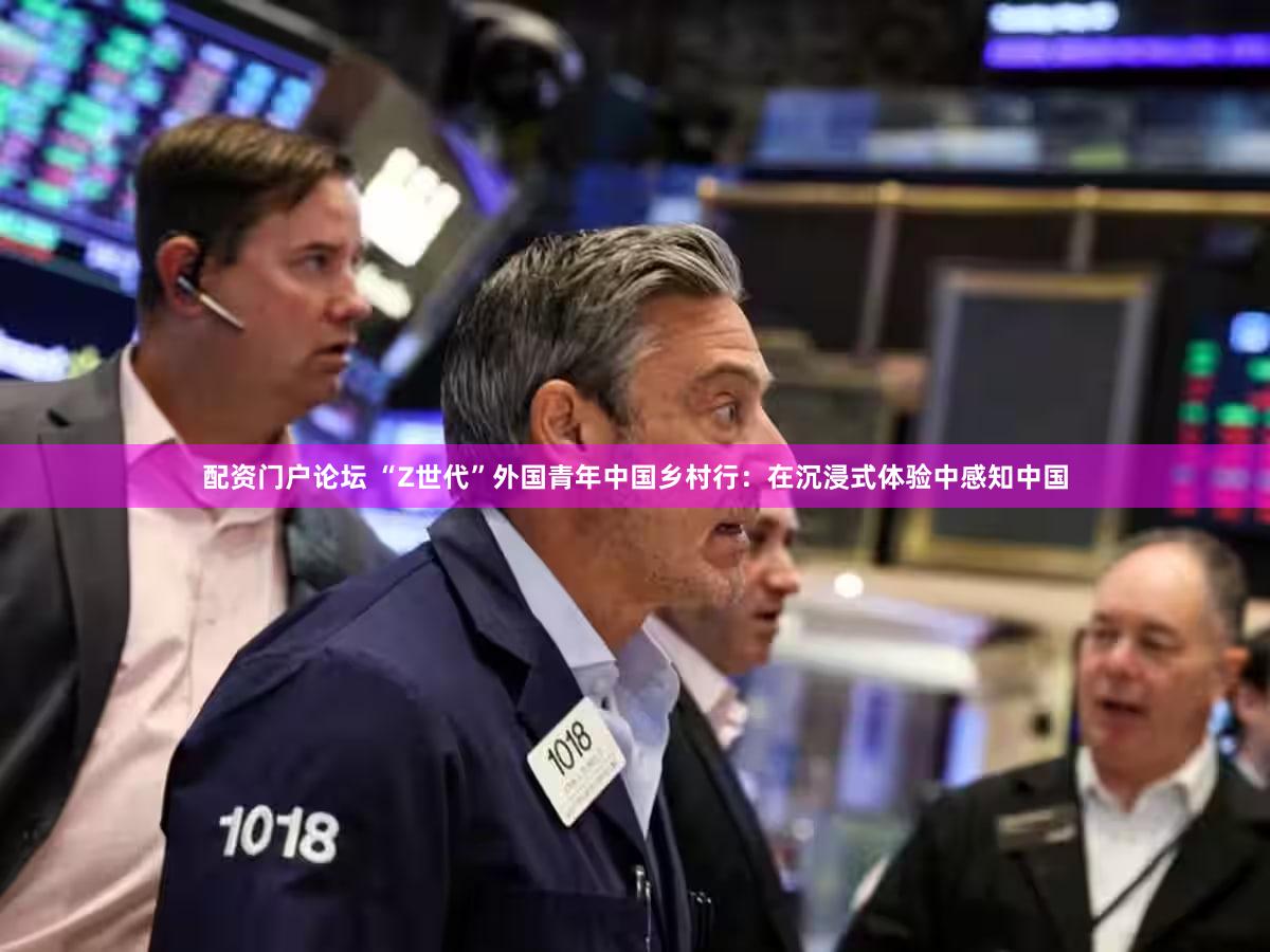 配资门户论坛 “Z世代”外国青年中国乡村行：在沉浸式体验中感知中国