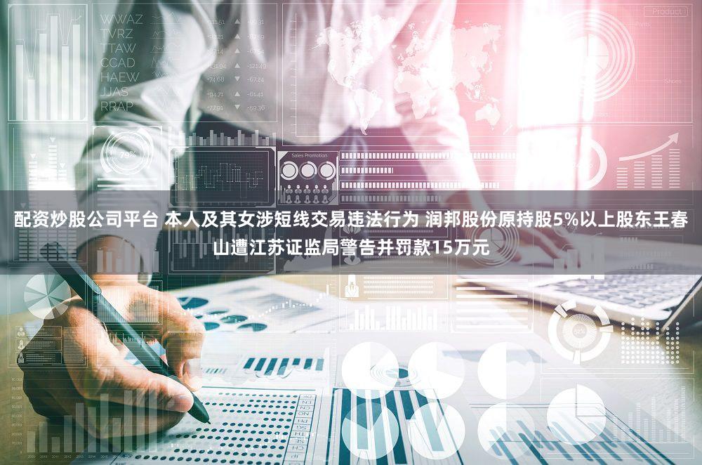 配资炒股公司平台 本人及其女涉短线交易违法行为 润邦股份原持股5%以上股东王春山遭江苏证监局警告并罚款15万元