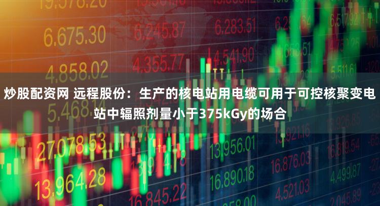 炒股配资网 远程股份：生产的核电站用电缆可用于可控核聚变电站中辐照剂量小于375kGy的场合