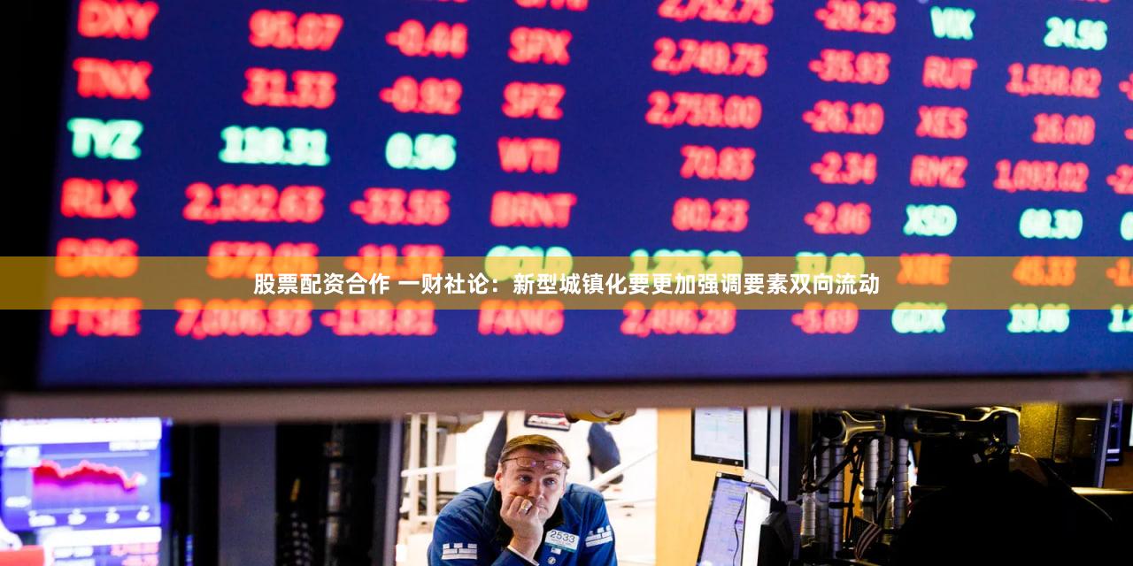 股票配资合作 一财社论：新型城镇化要更加强调要素双向流动