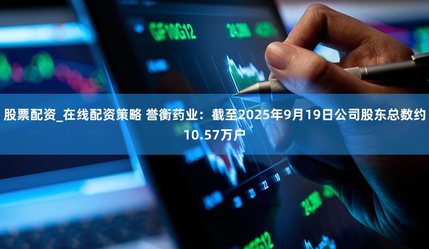 股票配资_在线配资策略 誉衡药业：截至2025年9月19日公司股东总数约10.57万户