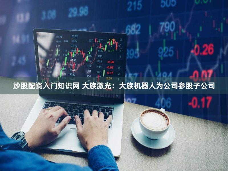 炒股配资入门知识网 大族激光：大族机器人为公司参股子公司
